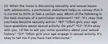 22. When the nurse is discussing sexuality and sexual issues with adolescents, a permission statement helps to convey that it is normal to think or feel a certain way. Which of the following is the best example of a permission statement? *A)* "It's okay that you have become sexually active." *B)* "Often girls your age have questions about sexual activity. Do you?" *C)* "If it's okay with you, I'd like to ask you some questions about your sexual history." *D)* "Often girls your age engage in sexual activity. It's okay to tell me if you have had intercourse."