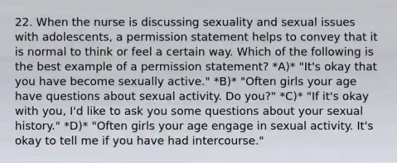 22. When the nurse is discussing sexuality and sexual issues with adolescents, a permission statement helps to convey that it is normal to think or feel a certain way. Which of the following is the best example of a permission statement? *A)* "It's okay that you have become sexually active." *B)* "Often girls your age have questions about sexual activity. Do you?" *C)* "If it's okay with you, I'd like to ask you some questions about your sexual history." *D)* "Often girls your age engage in sexual activity. It's okay to tell me if you have had intercourse."