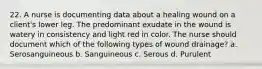 22. A nurse is documenting data about a healing wound on a client's lower leg. The predominant exudate in the wound is watery in consistency and light red in color. The nurse should document which of the following types of wound drainage? a. Serosanguineous b. Sanguineous c. Serous d. Purulent