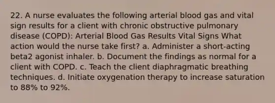 22. A nurse evaluates the following arterial blood gas and vital sign results for a client with chronic obstructive pulmonary disease (COPD): Arterial Blood Gas Results Vital Signs What action would the nurse take first? a. Administer a short-acting beta2 agonist inhaler. b. Document the findings as normal for a client with COPD. c. Teach the client diaphragmatic breathing techniques. d. Initiate oxygenation therapy to increase saturation to 88% to 92%.