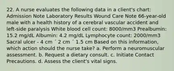 22. A nurse evaluates the following data in a client's chart: Admission Note Laboratory Results Wound Care Note 66-year-old male with a health history of a cerebral vascular accident and left-side paralysis White blood cell count: 8000/mm3 Prealbumin: 15.2 mg/dL Albumin: 4.2 mg/dL Lymphocyte count: 2000/mm3 Sacral ulcer - 4 cm ´ 2 cm ´ 1.5 cm Based on this information, which action should the nurse take? a. Perform a neuromuscular assessment. b. Request a dietary consult. c. Initiate Contact Precautions. d. Assess the client's vital signs.