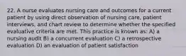 22. A nurse evaluates nursing care and outcomes for a current patient by using direct observation of nursing care, patient interviews, and chart review to determine whether the specified evaluative criteria are met. This practice is known as: A) a nursing audit B) a concurrent evaluation C) a retrospective evaluation D) an evaluation of patient satisfaction