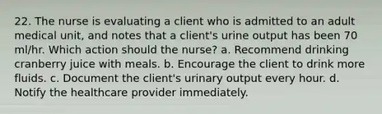 22. The nurse is evaluating a client who is admitted to an adult medical unit, and notes that a client's urine output has been 70 ml/hr. Which action should the nurse? a. Recommend drinking cranberry juice with meals. b. Encourage the client to drink more fluids. c. Document the client's urinary output every hour. d. Notify the healthcare provider immediately.