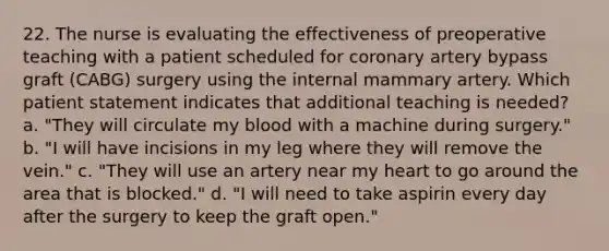 22. The nurse is evaluating the effectiveness of preoperative teaching with a patient scheduled for coronary artery bypass graft (CABG) surgery using the internal mammary artery. Which patient statement indicates that additional teaching is needed? a. "They will circulate my blood with a machine during surgery." b. "I will have incisions in my leg where they will remove the vein." c. "They will use an artery near my heart to go around the area that is blocked." d. "I will need to take aspirin every day after the surgery to keep the graft open."