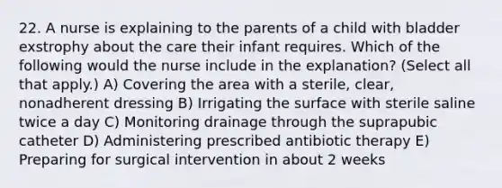 22. A nurse is explaining to the parents of a child with bladder exstrophy about the care their infant requires. Which of the following would the nurse include in the explanation? (Select all that apply.) A) Covering the area with a sterile, clear, nonadherent dressing B) Irrigating the surface with sterile saline twice a day C) Monitoring drainage through the suprapubic catheter D) Administering prescribed antibiotic therapy E) Preparing for surgical intervention in about 2 weeks