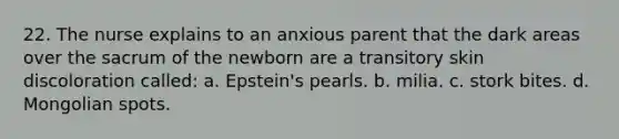 22. The nurse explains to an anxious parent that the dark areas over the sacrum of the newborn are a transitory skin discoloration called: a. Epstein's pearls. b. milia. c. stork bites. d. Mongolian spots.