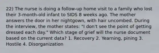 22) The nurse is doing a follow-up home visit to a family who lost their 3-month-old infant to SIDS 8 weeks ago. The mother answers the door in her nightgown, with hair uncombed. During the interview, the mother states: "I don't see the point of getting dressed each day." Which stage of grief will the nurse document based on the current data? 1. Recovery 2. Yearning, pining 3. Hostile 4. Disorganization