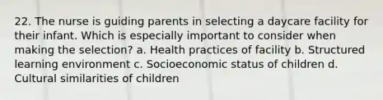 22. The nurse is guiding parents in selecting a daycare facility for their infant. Which is especially important to consider when making the selection? a. Health practices of facility b. Structured learning environment c. Socioeconomic status of children d. Cultural similarities of children