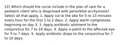 22) Which should the nurse include in the plan of care for a pediatric client who is diagnosed with periorbital ecchymosis? Select all that apply. 1. Apply ice to the site for 5 to 15 minutes every hour for the first 1 to 2 days. 2. Apply warm compresses beginning on day 3. 3. Apply antibiotic ointment to the conjunctiva for 7 to 10 days. 4. Apply a patch to the affected eye for 5 to 7 days. 5. Apply antibiotic drops to the conjunctiva for 7 to 10 days.