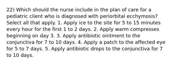 22) Which should the nurse include in the plan of care for a pediatric client who is diagnosed with periorbital ecchymosis? Select all that apply. 1. Apply ice to the site for 5 to 15 minutes every hour for the first 1 to 2 days. 2. Apply warm compresses beginning on day 3. 3. Apply antibiotic ointment to the conjunctiva for 7 to 10 days. 4. Apply a patch to the affected eye for 5 to 7 days. 5. Apply antibiotic drops to the conjunctiva for 7 to 10 days.