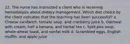 22. The nurse has instructed a client who is receiving hemodialysis about dietary management. Which diet choice by the client indicates that the teaching has been successful? a. Cheese sandwich, tomato soup, and cranberry juice b. Oatmeal with cream, half a banana, and herbal tea c. Split-pea soup, whole-wheat toast, and nonfat milk d. Scrambled eggs, English muffin, and apple juice