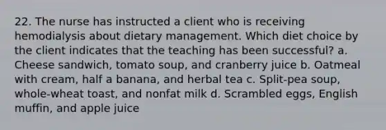 22. The nurse has instructed a client who is receiving hemodialysis about dietary management. Which diet choice by the client indicates that the teaching has been successful? a. Cheese sandwich, tomato soup, and cranberry juice b. Oatmeal with cream, half a banana, and herbal tea c. Split-pea soup, whole-wheat toast, and nonfat milk d. Scrambled eggs, English muffin, and apple juice