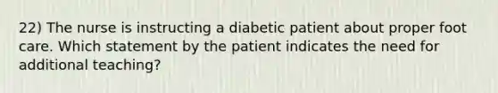 22) The nurse is instructing a diabetic patient about proper foot care. Which statement by the patient indicates the need for additional teaching?