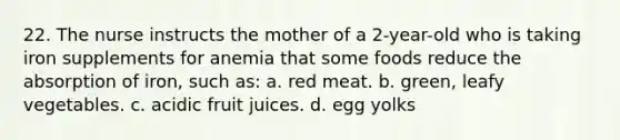 22. The nurse instructs the mother of a 2-year-old who is taking iron supplements for anemia that some foods reduce the absorption of iron, such as: a. red meat. b. green, leafy vegetables. c. acidic fruit juices. d. egg yolks