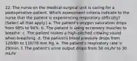 22. The nurse on the medical-surgical unit is caring for a postoperative patient. Which assessment criteria indicate to the nurse that the patient is experiencing respiratory difficulty? (Select all that apply.) a. The patient's oxygen saturation drops from 98% to 94%. b. The patient is using accessory muscles to breathe. c. The patient makes a high-pitched crowing sound when breathing. d. The patient's blood pressure drops from 120/80 to 110/78 mm Hg. e. The patient's respiratory rate is 29/min. f. The patient's urine output drops from 50 mL/hr to 30 mL/hr