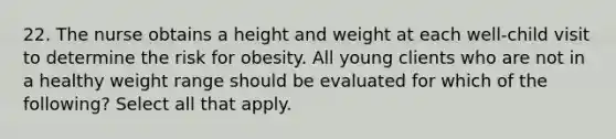 22. The nurse obtains a height and weight at each well-child visit to determine the risk for obesity. All young clients who are not in a healthy weight range should be evaluated for which of the following? Select all that apply.