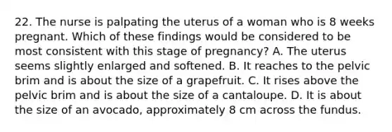 22. The nurse is palpating the uterus of a woman who is 8 weeks pregnant. Which of these findings would be considered to be most consistent with this stage of pregnancy? A. The uterus seems slightly enlarged and softened. B. It reaches to the pelvic brim and is about the size of a grapefruit. C. It rises above the pelvic brim and is about the size of a cantaloupe. D. It is about the size of an avocado, approximately 8 cm across the fundus.