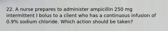 22. A nurse prepares to administer ampicillin 250 mg intermittent I bolus to a client who has a continuous infusion of 0.9% sodium chloride. Which action should be taken?