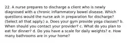 22. A nurse prepares to discharge a client who is newly diagnosed with a chronic inflammatory bowel disease. Which questions would the nurse ask in preparation for discharge? (Select all that apply.) a. Does your gym provide yoga classes? b. When should you contact your provider? c. What do you plan to eat for dinner? d. Do you have a scale for daily weights? e. How many bathrooms are in your home?