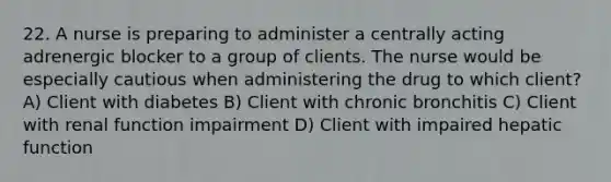 22. A nurse is preparing to administer a centrally acting adrenergic blocker to a group of clients. The nurse would be especially cautious when administering the drug to which client? A) Client with diabetes B) Client with chronic bronchitis C) Client with renal function impairment D) Client with impaired hepatic function