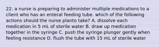 22. a nurse is preparing to administer multiple medications to a client who has an enteral feeding tube. which of the following actions should the nurse planto take? A. dissolve each medication in 5 mL of sterile water B. draw up medication together in the syringe C. push the syringe plunger gently when feeling resistance D. flush the tube with 15 mL of sterile water