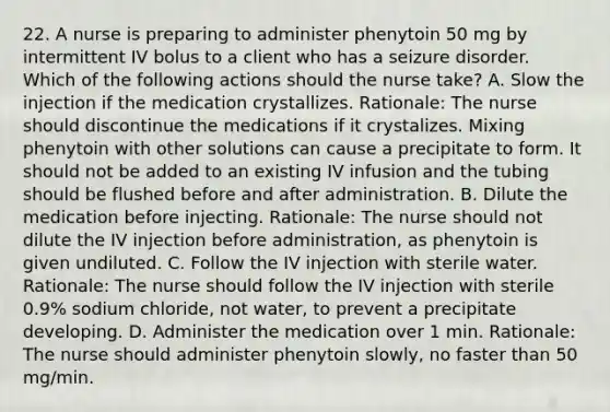 22. A nurse is preparing to administer phenytoin 50 mg by intermittent IV bolus to a client who has a seizure disorder. Which of the following actions should the nurse take? A. Slow the injection if the medication crystallizes. Rationale: The nurse should discontinue the medications if it crystalizes. Mixing phenytoin with other solutions can cause a precipitate to form. It should not be added to an existing IV infusion and the tubing should be flushed before and after administration. B. Dilute the medication before injecting. Rationale: The nurse should not dilute the IV injection before administration, as phenytoin is given undiluted. C. Follow the IV injection with sterile water. Rationale: The nurse should follow the IV injection with sterile 0.9% sodium chloride, not water, to prevent a precipitate developing. D. Administer the medication over 1 min. Rationale: The nurse should administer phenytoin slowly, no faster than 50 mg/min.