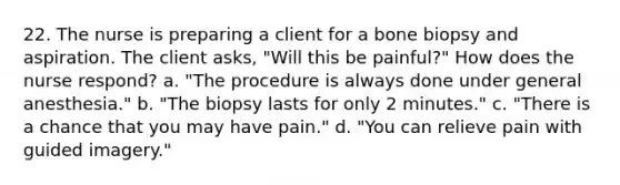 22. The nurse is preparing a client for a bone biopsy and aspiration. The client asks, "Will this be painful?" How does the nurse respond? a. "The procedure is always done under general anesthesia." b. "The biopsy lasts for only 2 minutes." c. "There is a chance that you may have pain." d. "You can relieve pain with guided imagery."