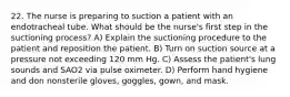 22. The nurse is preparing to suction a patient with an endotracheal tube. What should be the nurse's first step in the suctioning process? A) Explain the suctioning procedure to the patient and reposition the patient. B) Turn on suction source at a pressure not exceeding 120 mm Hg. C) Assess the patient's lung sounds and SAO2 via pulse oximeter. D) Perform hand hygiene and don nonsterile gloves, goggles, gown, and mask.