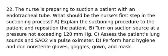 22. The nurse is preparing to suction a patient with an endotracheal tube. What should be the nurse's first step in the suctioning process? A) Explain the suctioning procedure to the patient and reposition the patient. B) Turn on suction source at a pressure not exceeding 120 mm Hg. C) Assess the patient's lung sounds and SAO2 via pulse oximeter. D) Perform hand hygiene and don nonsterile gloves, goggles, gown, and mask.