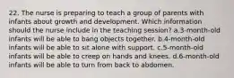 22. The nurse is preparing to teach a group of parents with infants about growth and development. Which information should the nurse include in the teaching session? a.3-month-old infants will be able to bang objects together. b.4-month-old infants will be able to sit alone with support. c.5-month-old infants will be able to creep on hands and knees. d.6-month-old infants will be able to turn from back to abdomen.