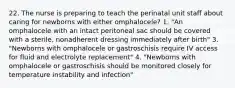 22. The nurse is preparing to teach the perinatal unit staff about caring for newborns with either omphalocele? 1. "An omphalocele with an intact peritoneal sac should be covered with a sterile, nonadherent dressing immediately after birth" 3. "Newborns with omphalocele or gastroschisis require IV access for fluid and electrolyte replacement" 4. "Newborns with omphalocele or gastroschisis should be monitored closely for temperature instability and infection"