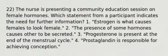 22) The nurse is presenting a community education session on female hormones. Which statement from a participant indicates the need for further information? 1. "Estrogen is what causes females to look female." 2. "The presence of some hormones causes other to be secreted." 3. "Progesterone is present at the end of the menstrual cycle." 4. "Prostaglandin is responsible for achieving conception."