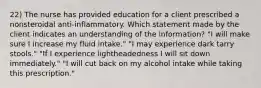 22) The nurse has provided education for a client prescribed a nonsteroidal anti-inflammatory. Which statement made by the client indicates an understanding of the information? "I will make sure I increase my fluid intake." "I may experience dark tarry stools." "If I experience lightheadedness I will sit down immediately." "I will cut back on my alcohol intake while taking this prescription."