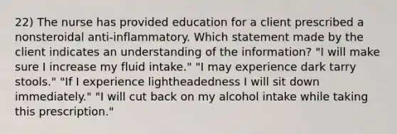 22) The nurse has provided education for a client prescribed a nonsteroidal anti-inflammatory. Which statement made by the client indicates an understanding of the information? "I will make sure I increase my fluid intake." "I may experience dark tarry stools." "If I experience lightheadedness I will sit down immediately." "I will cut back on my alcohol intake while taking this prescription."