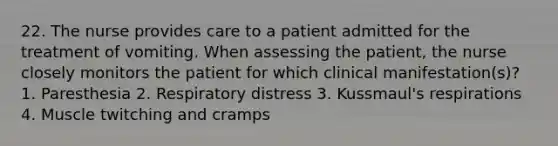 22. The nurse provides care to a patient admitted for the treatment of vomiting. When assessing the patient, the nurse closely monitors the patient for which clinical manifestation(s)? 1. Paresthesia 2. Respiratory distress 3. Kussmaul's respirations 4. Muscle twitching and cramps