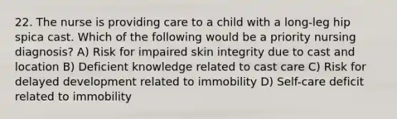 22. The nurse is providing care to a child with a long-leg hip spica cast. Which of the following would be a priority nursing diagnosis? A) Risk for impaired skin integrity due to cast and location B) Deficient knowledge related to cast care C) Risk for delayed development related to immobility D) Self-care deficit related to immobility