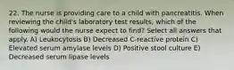 22. The nurse is providing care to a child with pancreatitis. When reviewing the child's laboratory test results, which of the following would the nurse expect to find? Select all answers that apply. A) Leukocytosis B) Decreased C-reactive protein C) Elevated serum amylase levels D) Positive stool culture E) Decreased serum lipase levels