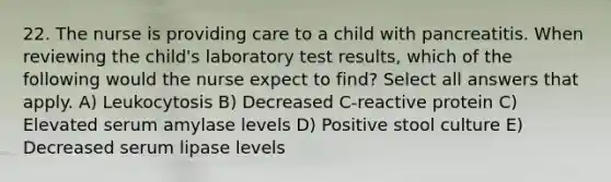 22. The nurse is providing care to a child with pancreatitis. When reviewing the child's laboratory test results, which of the following would the nurse expect to find? Select all answers that apply. A) Leukocytosis B) Decreased C-reactive protein C) Elevated serum amylase levels D) Positive stool culture E) Decreased serum lipase levels