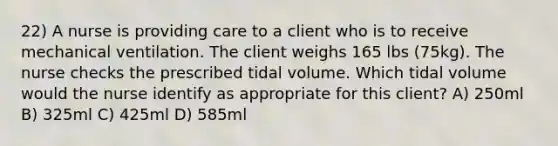 22) A nurse is providing care to a client who is to receive mechanical ventilation. The client weighs 165 lbs (75kg). The nurse checks the prescribed tidal volume. Which tidal volume would the nurse identify as appropriate for this client? A) 250ml B) 325ml C) 425ml D) 585ml