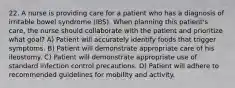 22. A nurse is providing care for a patient who has a diagnosis of irritable bowel syndrome (IBS). When planning this patient's care, the nurse should collaborate with the patient and prioritize what goal? A) Patient will accurately identify foods that trigger symptoms. B) Patient will demonstrate appropriate care of his ileostomy. C) Patient will demonstrate appropriate use of standard infection control precautions. D) Patient will adhere to recommended guidelines for mobility and activity.