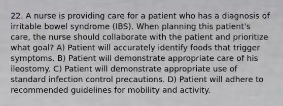 22. A nurse is providing care for a patient who has a diagnosis of irritable bowel syndrome (IBS). When planning this patient's care, the nurse should collaborate with the patient and prioritize what goal? A) Patient will accurately identify foods that trigger symptoms. B) Patient will demonstrate appropriate care of his ileostomy. C) Patient will demonstrate appropriate use of standard infection control precautions. D) Patient will adhere to recommended guidelines for mobility and activity.