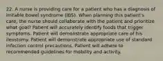 22. A nurse is providing care for a patient who has a diagnosis of irritable bowel syndrome (IBS). When planning this patient's care, the nurse should collaborate with the patient and prioritize what goal? Patient will accurately identify foods that trigger symptoms. Patient will demonstrate appropriate care of his ileostomy. Patient will demonstrate appropriate use of standard infection control precautions. Patient will adhere to recommended guidelines for mobility and activity.