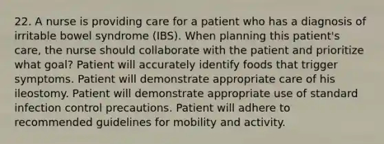 22. A nurse is providing care for a patient who has a diagnosis of irritable bowel syndrome (IBS). When planning this patient's care, the nurse should collaborate with the patient and prioritize what goal? Patient will accurately identify foods that trigger symptoms. Patient will demonstrate appropriate care of his ileostomy. Patient will demonstrate appropriate use of standard infection control precautions. Patient will adhere to recommended guidelines for mobility and activity.