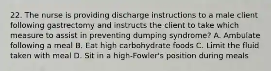 22. The nurse is providing discharge instructions to a male client following gastrectomy and instructs the client to take which measure to assist in preventing dumping syndrome? A. Ambulate following a meal B. Eat high carbohydrate foods C. Limit the fluid taken with meal D. Sit in a high-Fowler's position during meals