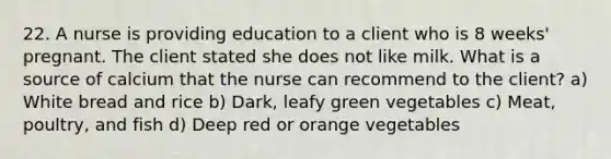 22. A nurse is providing education to a client who is 8 weeks' pregnant. The client stated she does not like milk. What is a source of calcium that the nurse can recommend to the client? a) White bread and rice b) Dark, leafy green vegetables c) Meat, poultry, and fish d) Deep red or orange vegetables