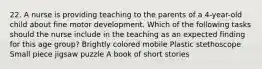 22. A nurse is providing teaching to the parents of a 4-year-old child about fine motor development. Which of the following tasks should the nurse include in the teaching as an expected finding for this age group? Brightly colored mobile Plastic stethoscope Small piece jigsaw puzzle A book of short stories