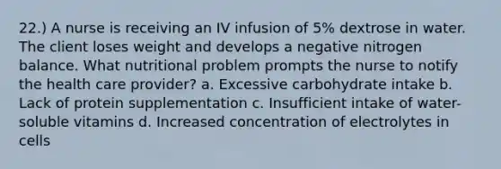 22.) A nurse is receiving an IV infusion of 5% dextrose in water. The client loses weight and develops a negative nitrogen balance. What nutritional problem prompts the nurse to notify the health care provider? a. Excessive carbohydrate intake b. Lack of protein supplementation c. Insufficient intake of water-soluble vitamins d. Increased concentration of electrolytes in cells