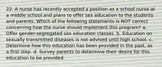 22. A nurse has recently accepted a position as a school nurse at a middle school and plans to offer sex education to the students and parents. Which of the following statements is NOT correct concerning how the nurse should implement this program? a. Offer gender-segregated sex education classes. b. Education on sexually transmitted diseases is not advised until high school. c. Determine how this education has been provided in the past, as a first step. d. Survey parents to determine their desire for this education to be provided.