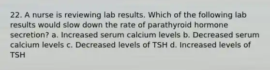 22. A nurse is reviewing lab results. Which of the following lab results would slow down the rate of parathyroid hormone secretion? a. Increased serum calcium levels b. Decreased serum calcium levels c. Decreased levels of TSH d. Increased levels of TSH