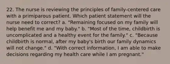 22. The nurse is reviewing the principles of family-centered care with a primiparous patient. Which patient statement will the nurse need to correct? a. "Remaining focused on my family will help benefit me and my baby." b. "Most of the time, childbirth is uncomplicated and a healthy event for the family." c. "Because childbirth is normal, after my baby's birth our family dynamics will not change." d. "With correct information, I am able to make decisions regarding my health care while I am pregnant."